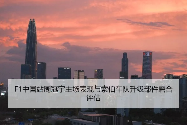 F1中国站周冠宇主场表现与索伯车队升级部件磨合评估