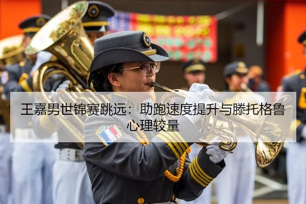 王嘉男世锦赛跳远：助跑速度提升与滕托格鲁心理较量