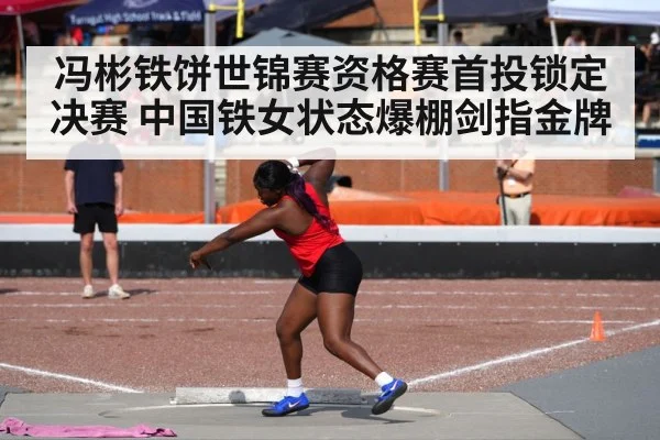冯彬铁饼世锦赛资格赛首投锁定决赛 中国铁女状态爆棚剑指金牌