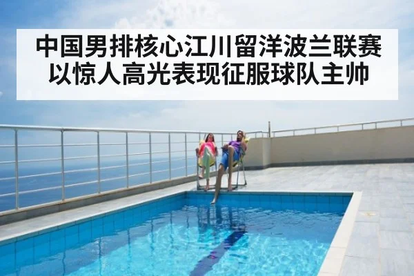 中国男排核心江川留洋波兰联赛以惊人高光表现征服球队主帅